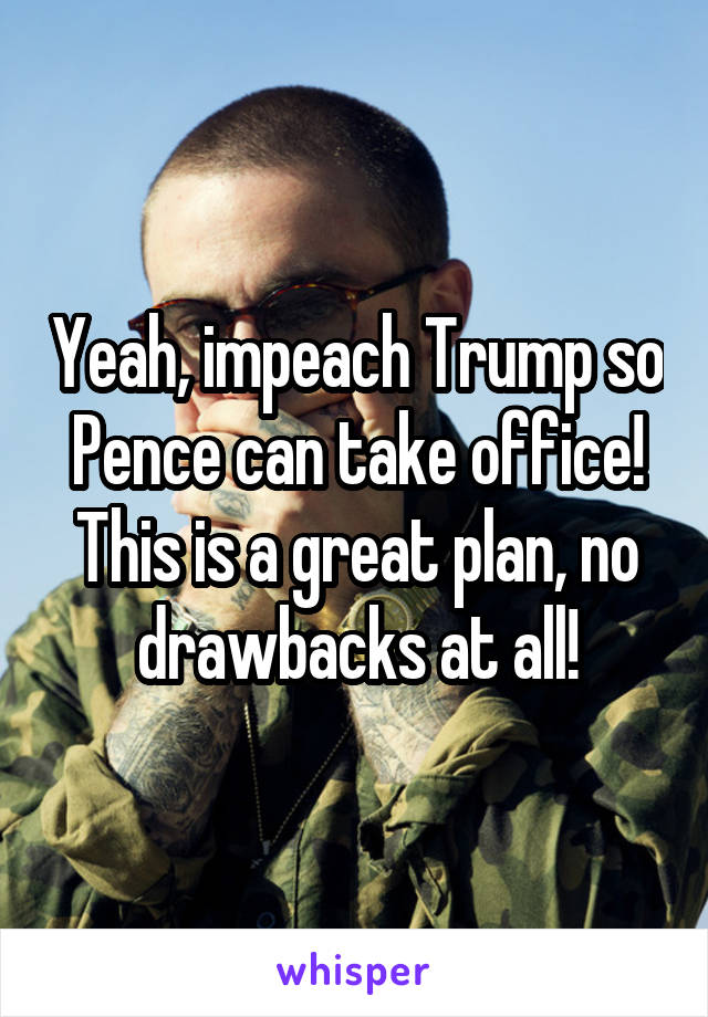 Yeah, impeach Trump so Pence can take office! This is a great plan, no drawbacks at all!