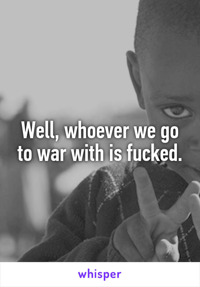 Well, whoever we go to war with is fucked.