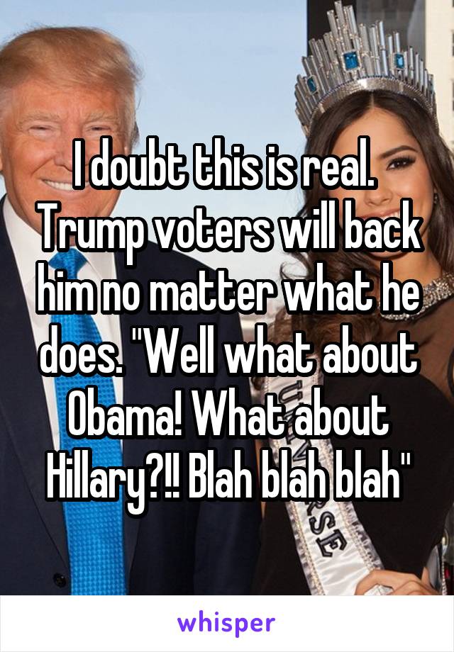 I doubt this is real.  Trump voters will back him no matter what he does. "Well what about Obama! What about Hillary?!! Blah blah blah"