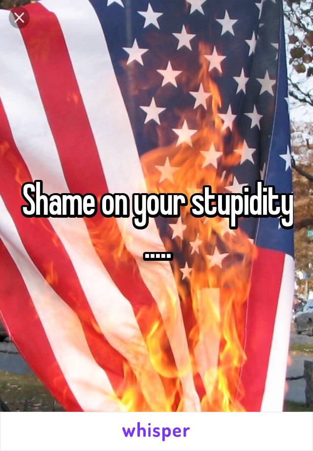 Shame on your stupidity .....