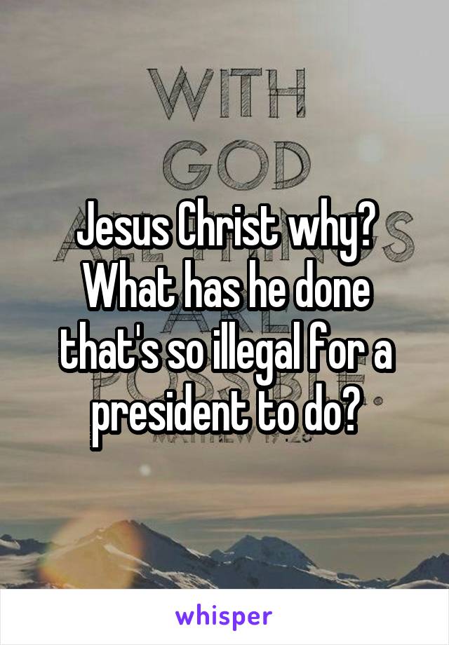 Jesus Christ why? What has he done that's so illegal for a president to do?