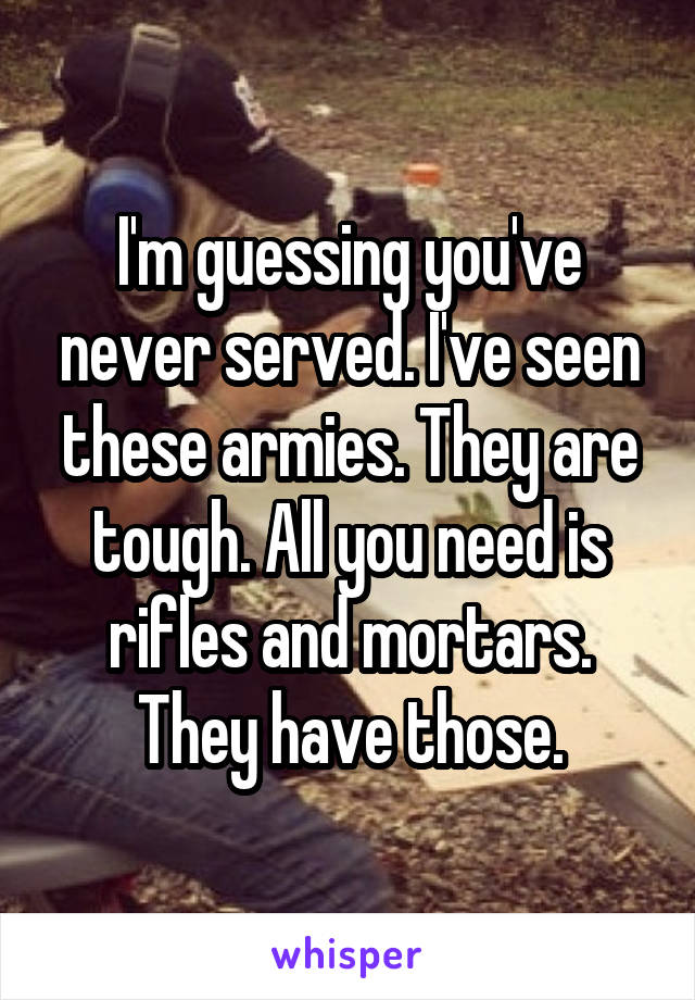 I'm guessing you've never served. I've seen these armies. They are tough. All you need is rifles and mortars. They have those.