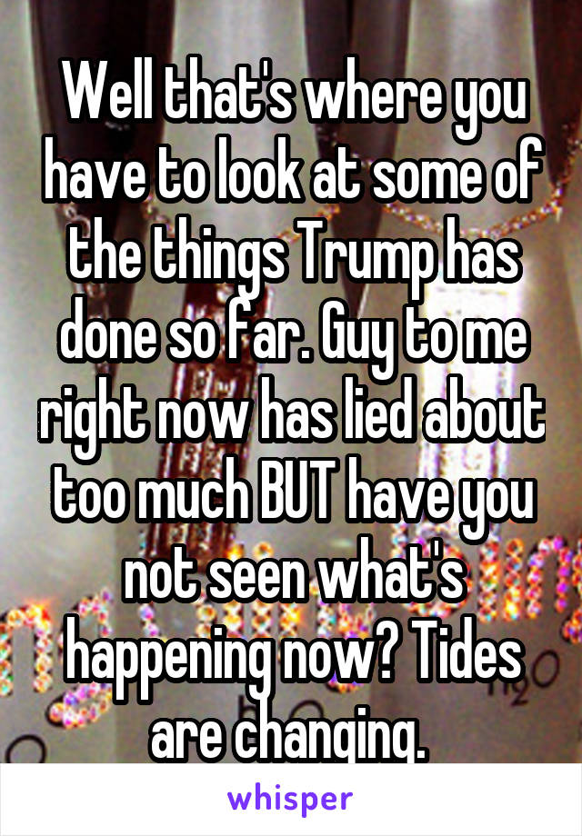 Well that's where you have to look at some of the things Trump has done so far. Guy to me right now has lied about too much BUT have you not seen what's happening now? Tides are changing. 