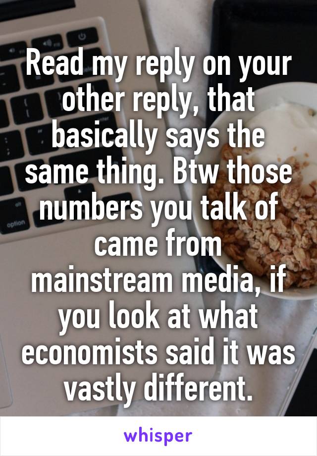 Read my reply on your other reply, that basically says the same thing. Btw those numbers you talk of came from mainstream media, if you look at what economists said it was vastly different.