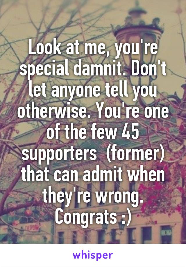 Look at me, you're special damnit. Don't let anyone tell you otherwise. You're one of the few 45 supporters  (former) that can admit when they're wrong. Congrats :)