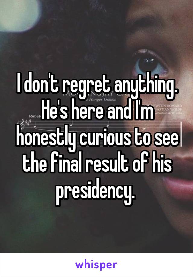 I don't regret anything. He's here and I'm honestly curious to see the final result of his presidency. 