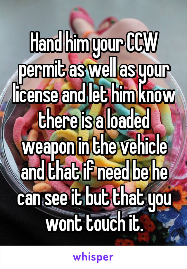 Hand him your CCW permit as well as your license and let him know there is a loaded weapon in the vehicle and that if need be he can see it but that you wont touch it.