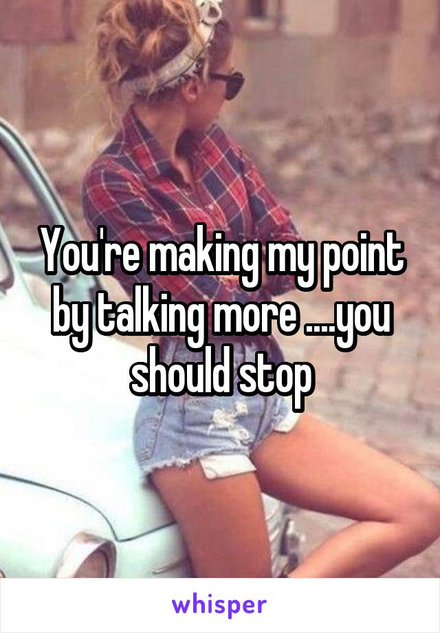 You're making my point by talking more ....you should stop