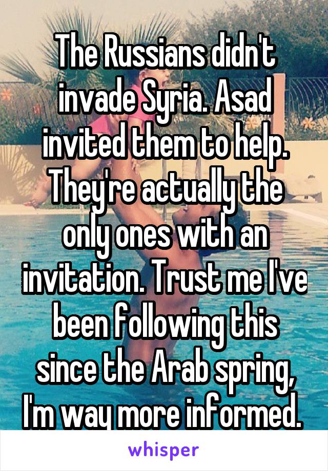 The Russians didn't invade Syria. Asad invited them to help. They're actually the only ones with an invitation. Trust me I've been following this since the Arab spring, I'm way more informed. 