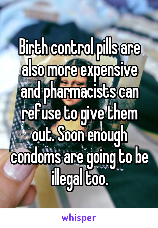 Birth control pills are also more expensive and pharmacists can refuse to give them out. Soon enough condoms are going to be illegal too.