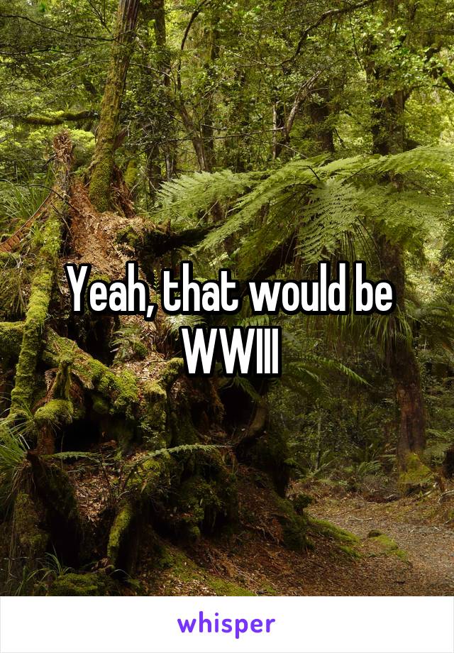 Yeah, that would be WWIII