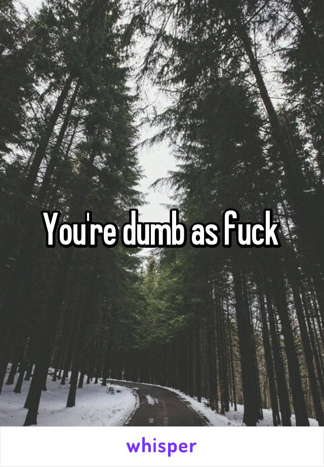 You're dumb as fuck 