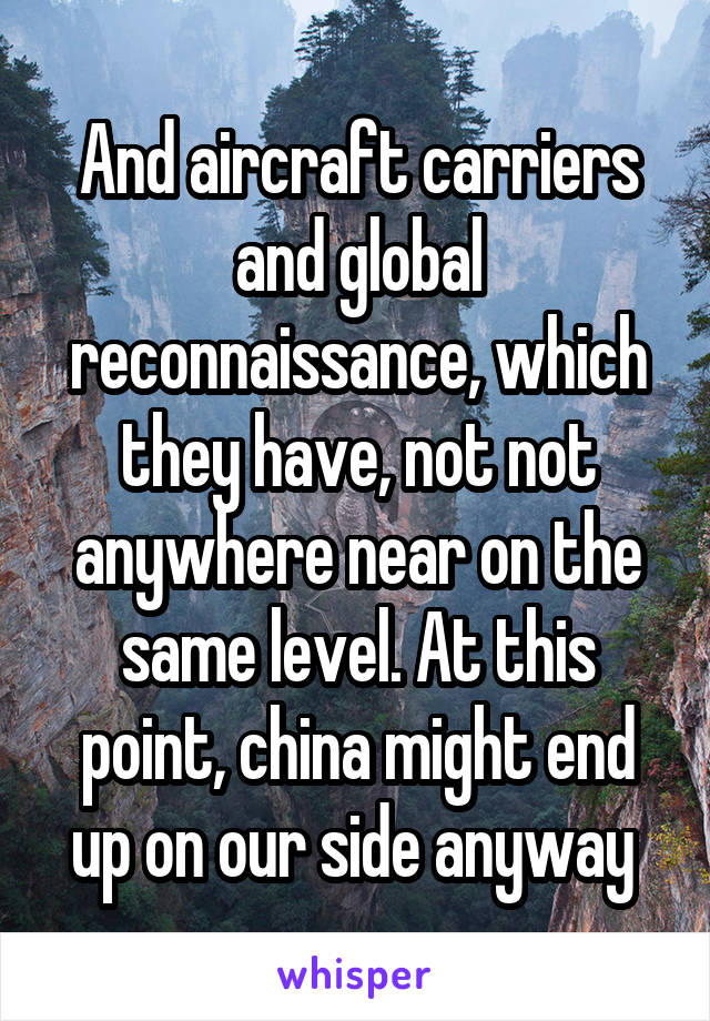 And aircraft carriers and global reconnaissance, which they have, not not anywhere near on the same level. At this point, china might end up on our side anyway 