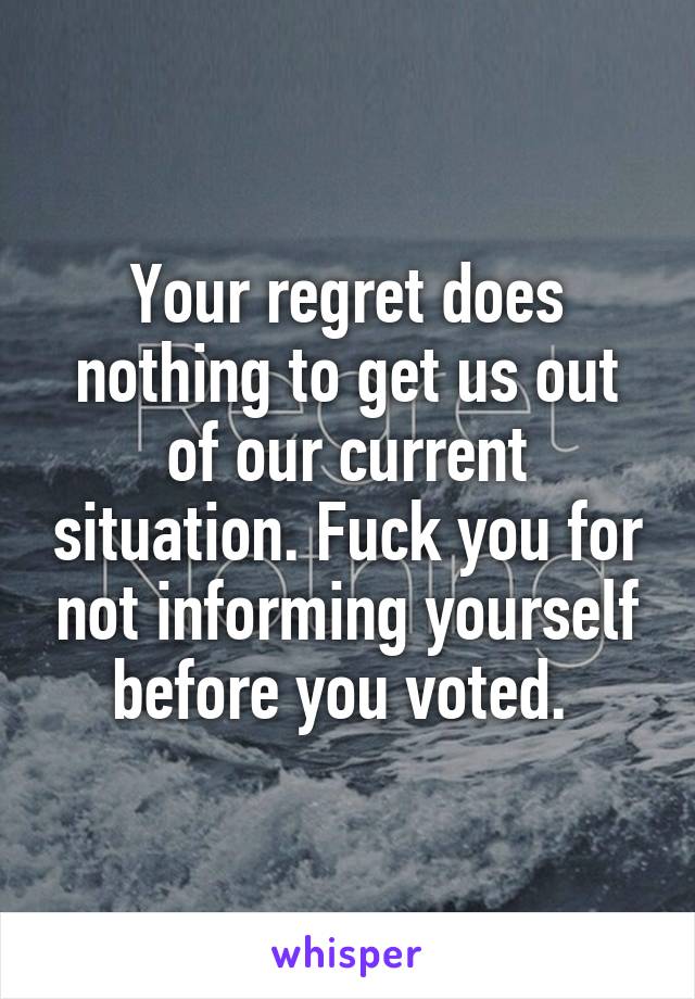 Your regret does nothing to get us out of our current situation. Fuck you for not informing yourself before you voted. 