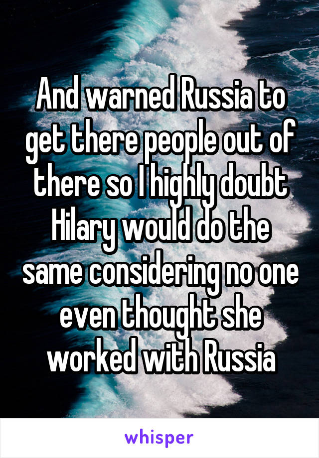 And warned Russia to get there people out of there so I highly doubt Hilary would do the same considering no one even thought she worked with Russia