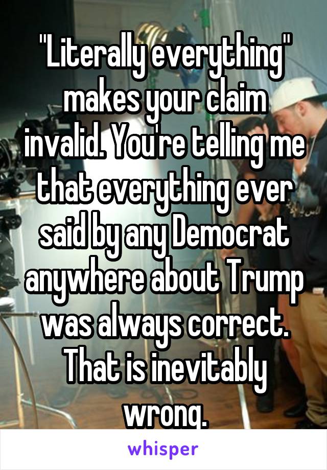 "Literally everything" makes your claim invalid. You're telling me that everything ever said by any Democrat anywhere about Trump was always correct. That is inevitably wrong.