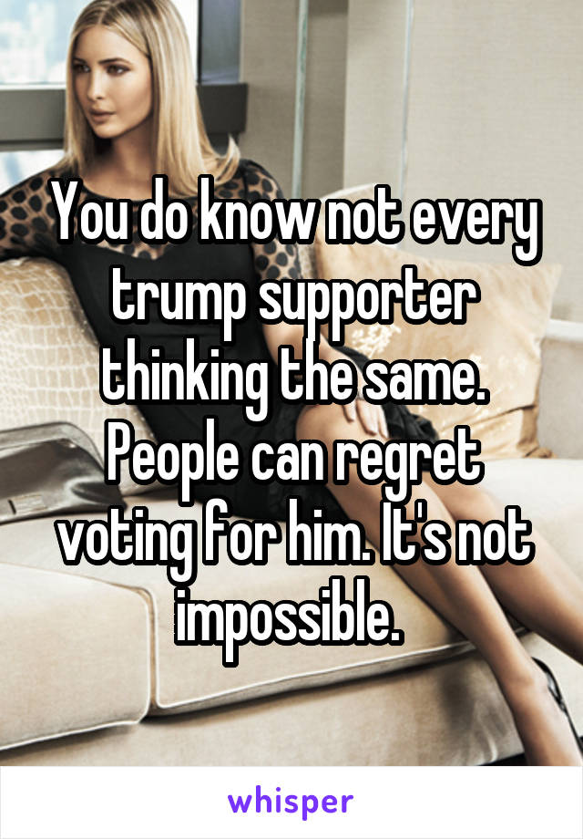 You do know not every trump supporter thinking the same. People can regret voting for him. It's not impossible. 