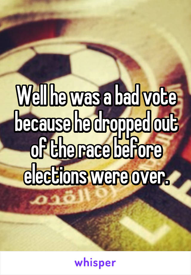 Well he was a bad vote because he dropped out of the race before elections were over.