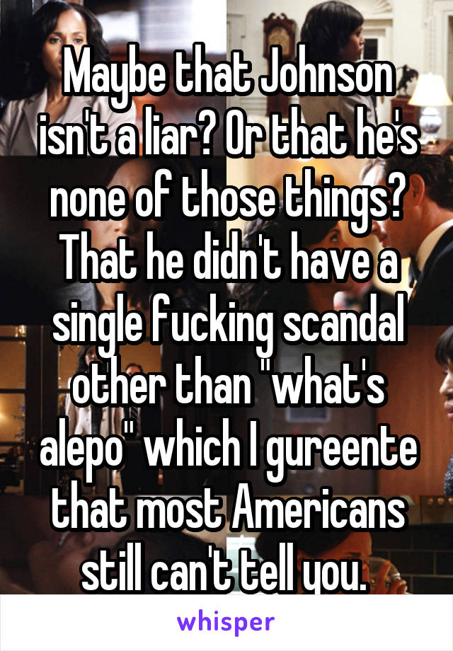 Maybe that Johnson isn't a liar? Or that he's none of those things? That he didn't have a single fucking scandal other than "what's alepo" which I gureente that most Americans still can't tell you. 