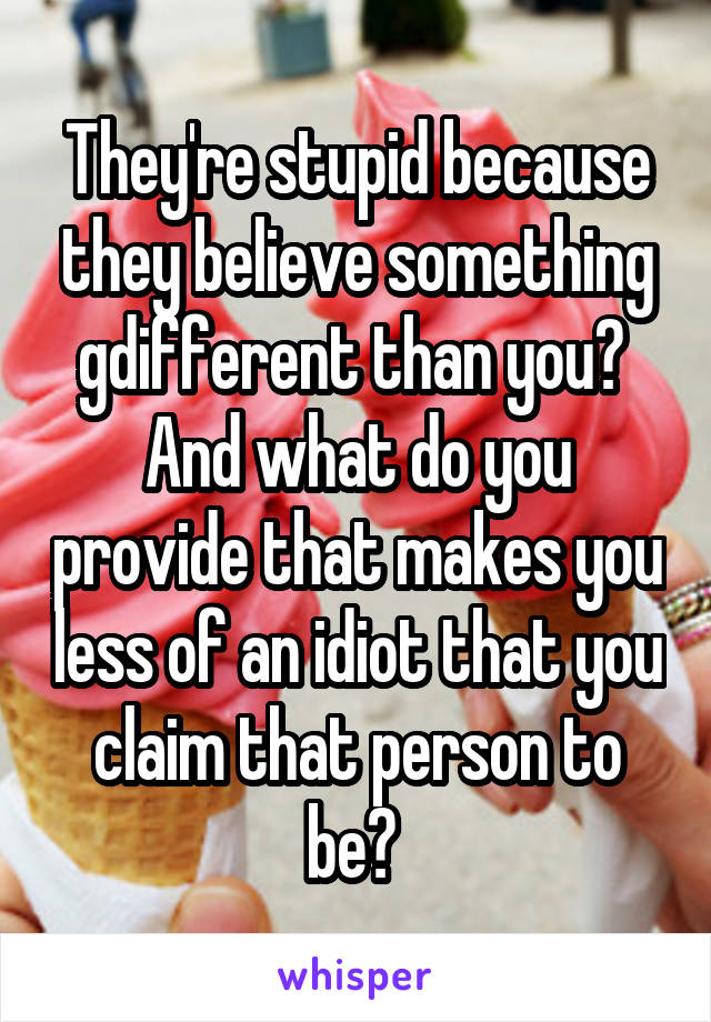 They're stupid because they believe something gdifferent than you? 
And what do you provide that makes you less of an idiot that you claim that person to be? 