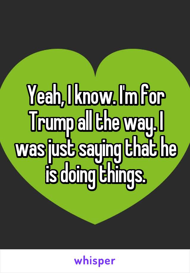 Yeah, I know. I'm for Trump all the way. I was just saying that he is doing things.