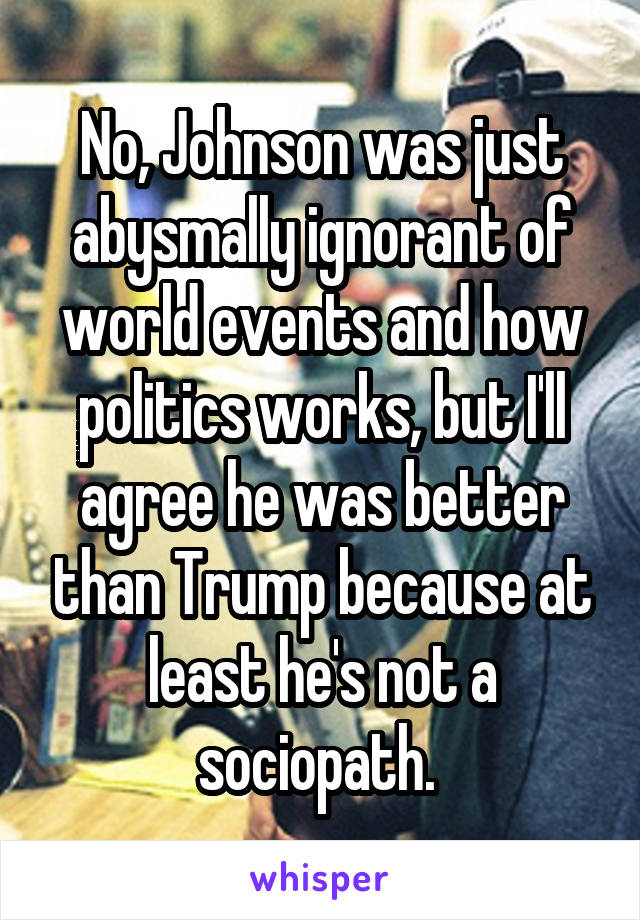 No, Johnson was just abysmally ignorant of world events and how politics works, but I'll agree he was better than Trump because at least he's not a sociopath. 