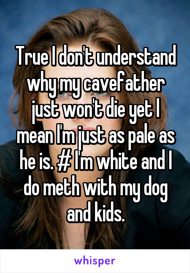 True I don't understand why my cavefather just won't die yet I mean I'm just as pale as he is. # I'm white and I do meth with my dog and kids.