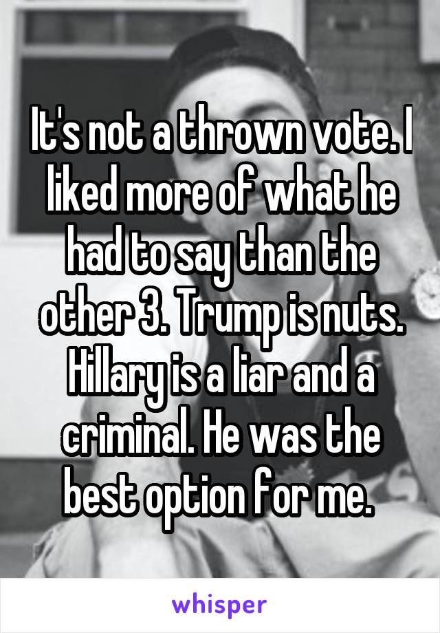 It's not a thrown vote. I liked more of what he had to say than the other 3. Trump is nuts. Hillary is a liar and a criminal. He was the best option for me. 