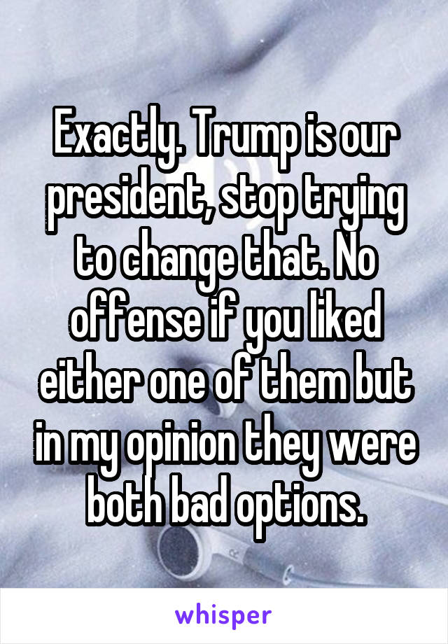 Exactly. Trump is our president, stop trying to change that. No offense if you liked either one of them but in my opinion they were both bad options.