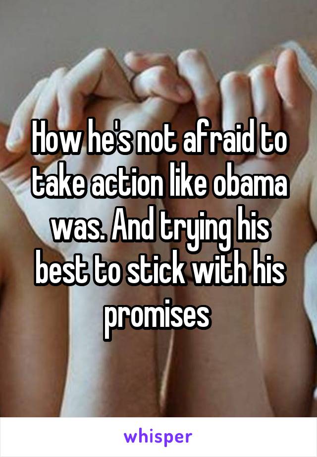 How he's not afraid to take action like obama was. And trying his best to stick with his promises 