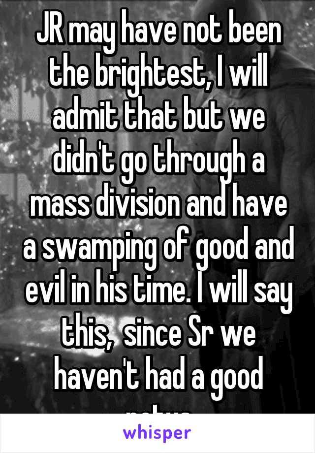 JR may have not been the brightest, I will admit that but we didn't go through a mass division and have a swamping of good and evil in his time. I will say this,  since Sr we haven't had a good potus