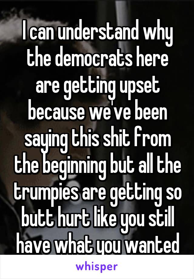 I can understand why the democrats here are getting upset because we've been saying this shit from the beginning but all the trumpies are getting so butt hurt like you still have what you wanted