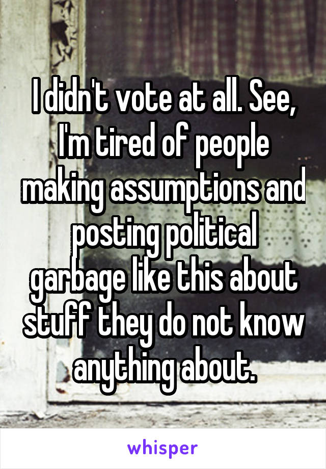 I didn't vote at all. See, I'm tired of people making assumptions and posting political garbage like this about stuff they do not know anything about.