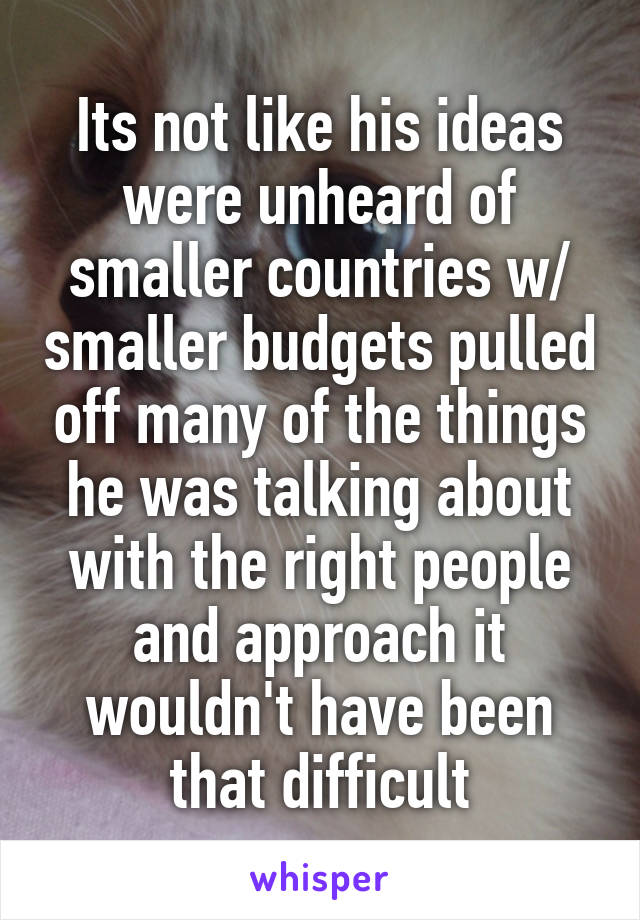 Its not like his ideas were unheard of smaller countries w/ smaller budgets pulled off many of the things he was talking about with the right people and approach it wouldn't have been that difficult