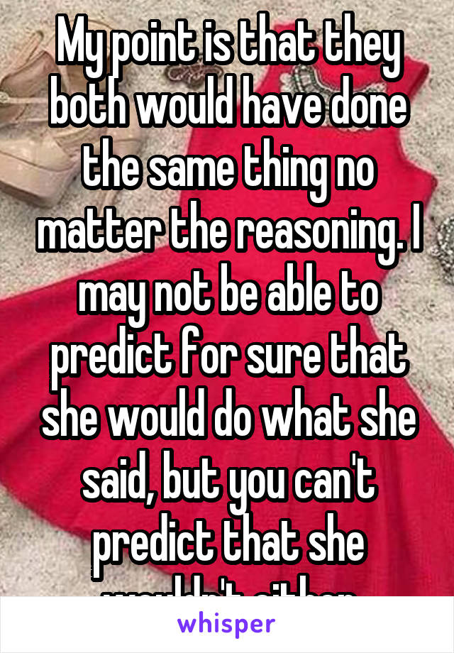 My point is that they both would have done the same thing no matter the reasoning. I may not be able to predict for sure that she would do what she said, but you can't predict that she wouldn't either