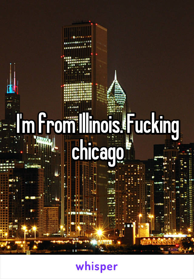 I'm from Illinois. Fucking chicago