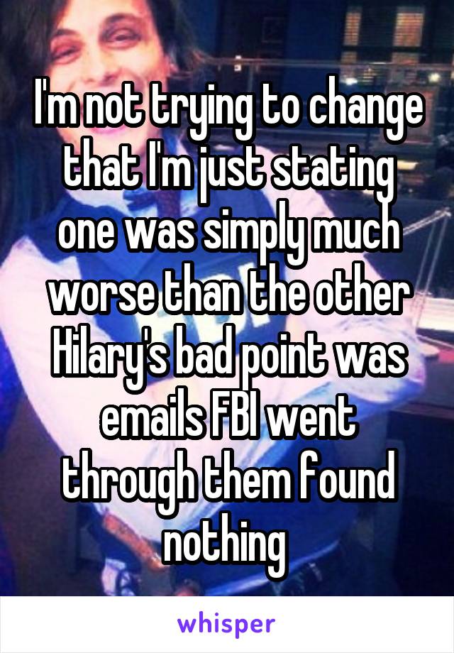 I'm not trying to change that I'm just stating one was simply much worse than the other Hilary's bad point was emails FBI went through them found nothing 