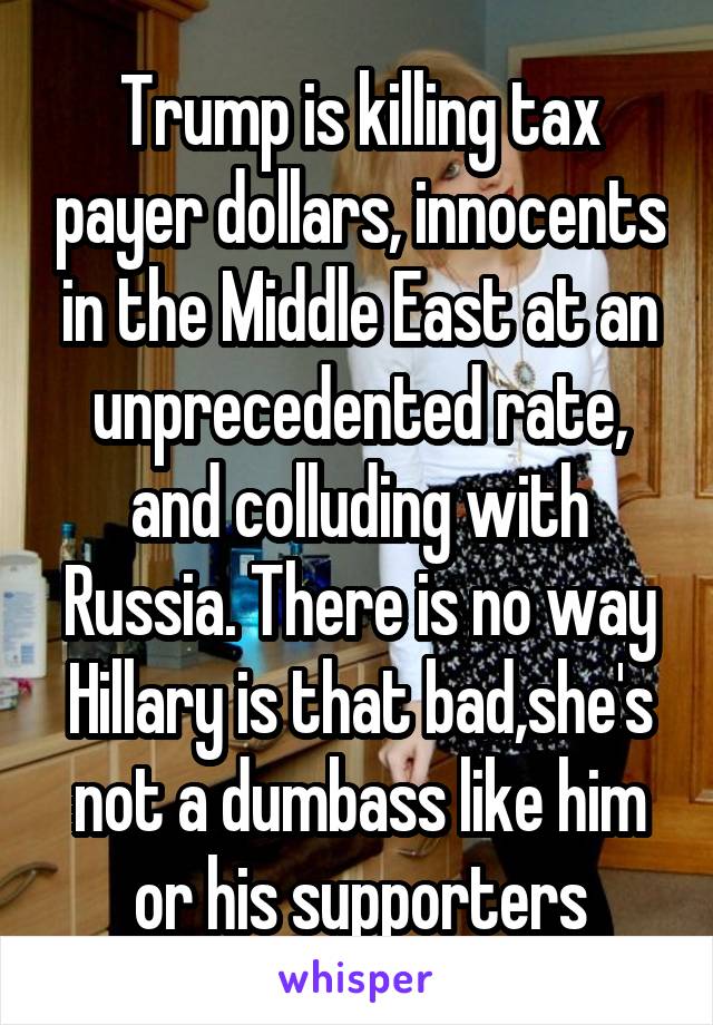 Trump is killing tax payer dollars, innocents in the Middle East at an unprecedented rate, and colluding with Russia. There is no way Hillary is that bad,she's not a dumbass like him or his supporters