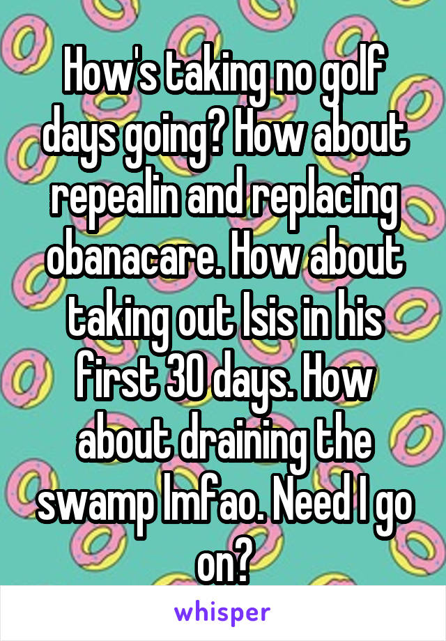 How's taking no golf days going? How about repealin and replacing obanacare. How about taking out Isis in his first 30 days. How about draining the swamp lmfao. Need I go on?