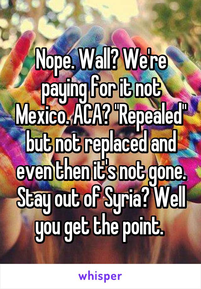 Nope. Wall? We're paying for it not Mexico. ACA? "Repealed" but not replaced and even then it's not gone. Stay out of Syria? Well you get the point. 