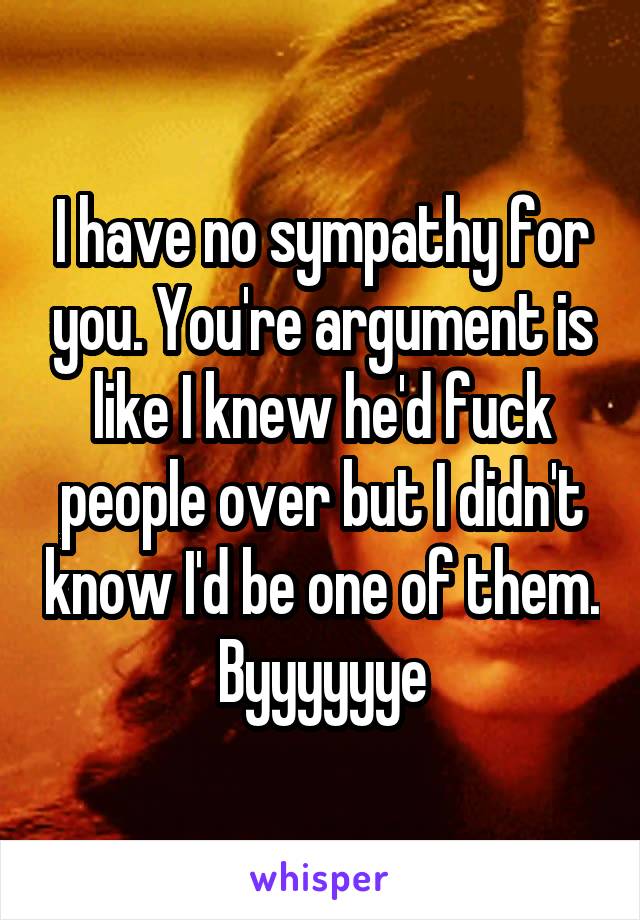 I have no sympathy for you. You're argument is like I knew he'd fuck people over but I didn't know I'd be one of them. Byyyyyye