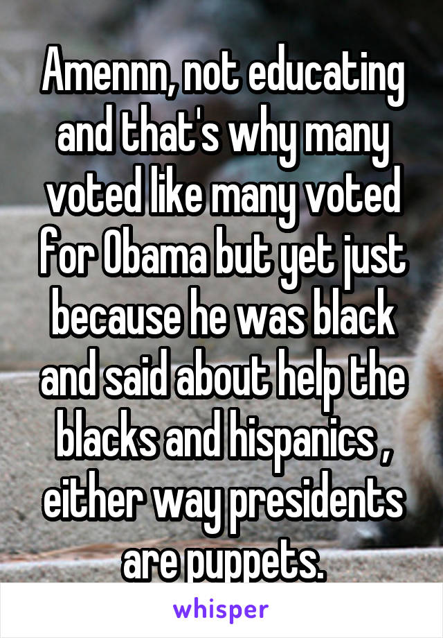 Amennn, not educating and that's why many voted like many voted for Obama but yet just because he was black and said about help the blacks and hispanics , either way presidents are puppets.