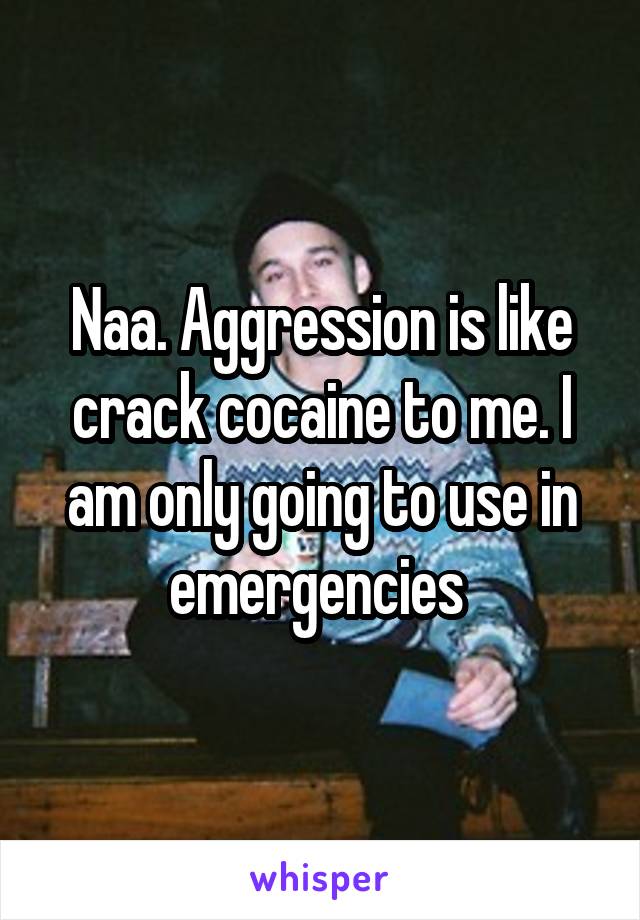 Naa. Aggression is like crack cocaine to me. I am only going to use in emergencies 