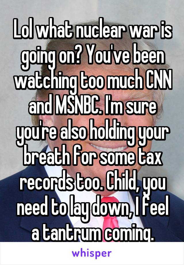 Lol what nuclear war is going on? You've been watching too much CNN and MSNBC. I'm sure you're also holding your breath for some tax records too. Child, you need to lay down, I feel a tantrum coming.