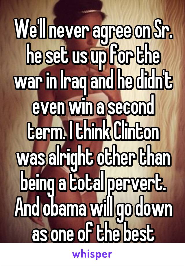 We'll never agree on Sr. he set us up for the war in Iraq and he didn't even win a second term. I think Clinton was alright other than being a total pervert. And obama will go down as one of the best