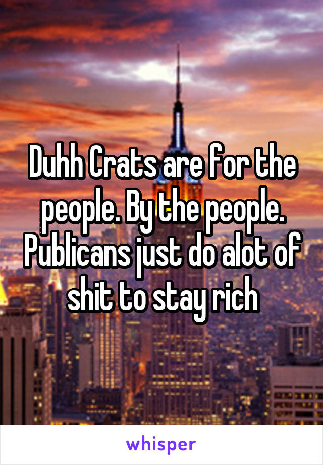 Duhh Crats are for the people. By the people. Publicans just do alot of shit to stay rich