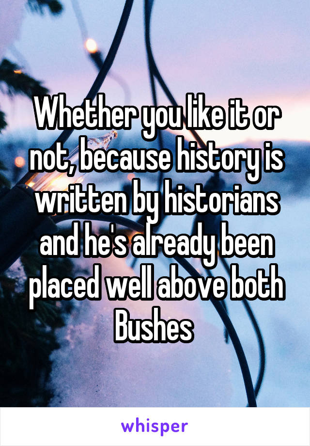 Whether you like it or not, because history is written by historians and he's already been placed well above both Bushes 