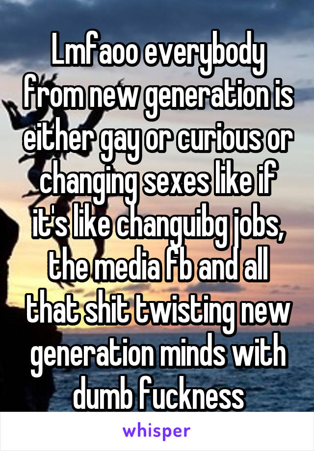 Lmfaoo everybody from new generation is either gay or curious or changing sexes like if it's like changuibg jobs, the media fb and all that shit twisting new generation minds with dumb fuckness