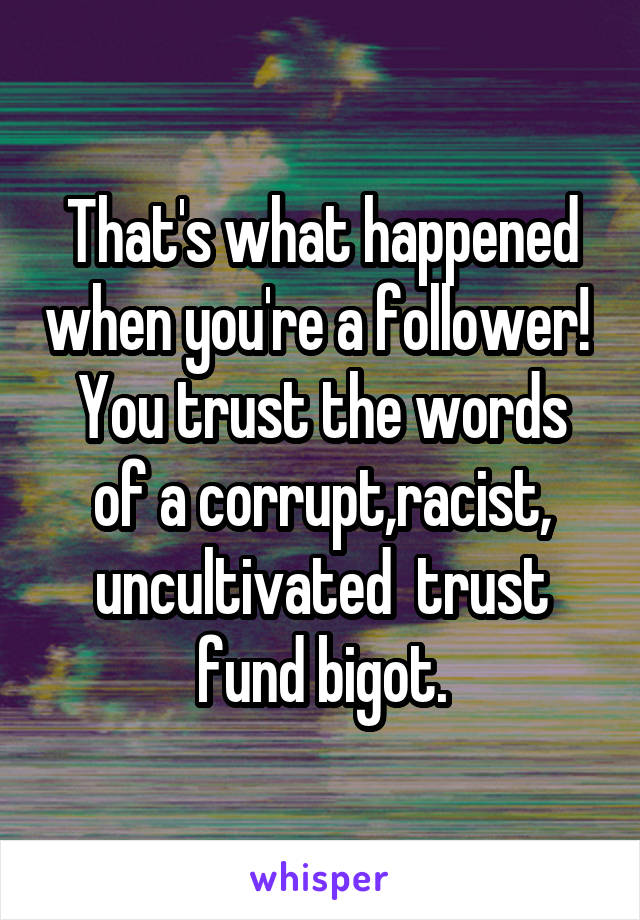 That's what happened when you're a follower! 
You trust the words of a corrupt,racist, uncultivated  trust fund bigot.