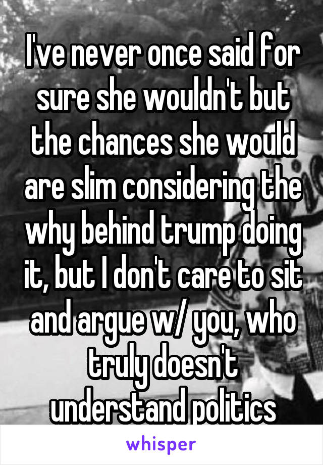 I've never once said for sure she wouldn't but the chances she would are slim considering the why behind trump doing it, but I don't care to sit and argue w/ you, who truly doesn't understand politics